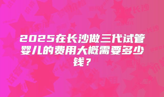 2025在长沙做三代试管婴儿的费用大概需要多少钱?