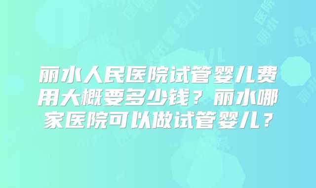 丽水人民医院试管婴儿费用大概要多少钱？丽水哪家医院可以做试管婴儿？