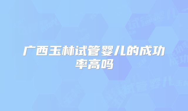 广西玉林试管婴儿的成功率高吗