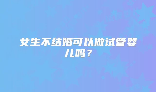 女生不结婚可以做试管婴儿吗？