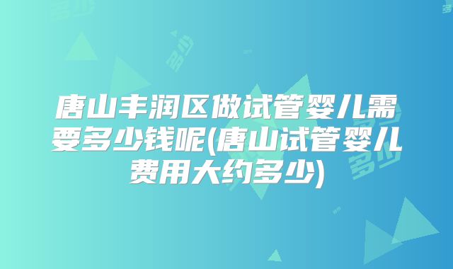 唐山丰润区做试管婴儿需要多少钱呢(唐山试管婴儿费用大约多少)