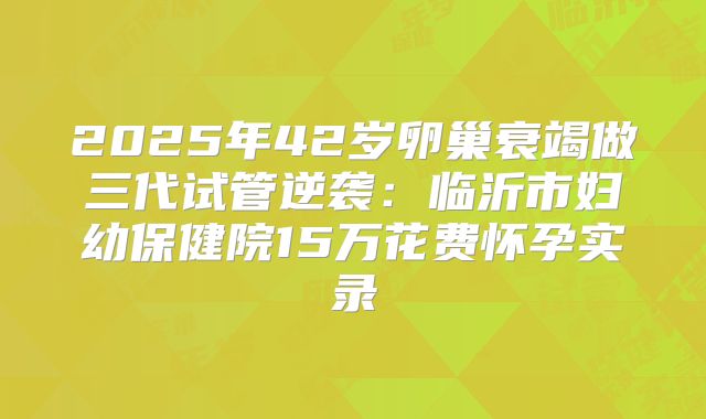 2025年42岁卵巢衰竭做三代试管逆袭：临沂市妇幼保健院15万花费怀孕实录
