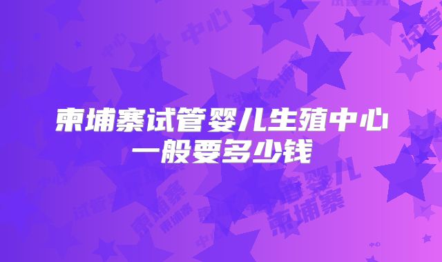 柬埔寨试管婴儿生殖中心一般要多少钱