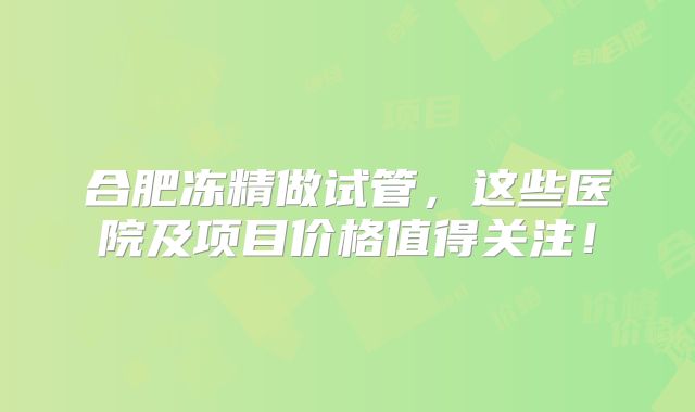合肥冻精做试管，这些医院及项目价格值得关注！