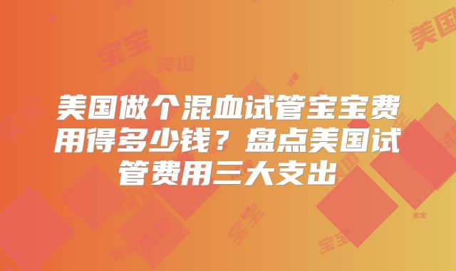美国做个混血试管宝宝费用得多少钱？盘点美国试管费用三大支出