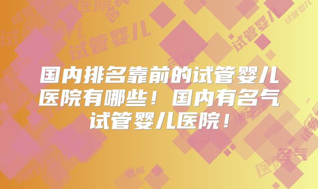 国内排名靠前的试管婴儿医院有哪些!国内有名气试管婴儿医院!