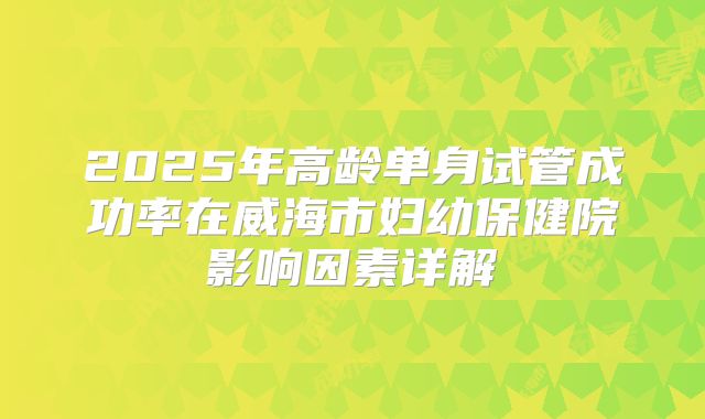 2025年高龄单身试管成功率在威海市妇幼保健院影响因素详解
