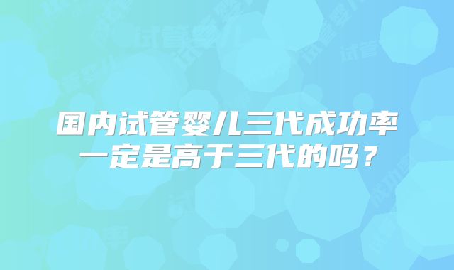 国内试管婴儿三代成功率一定是高于三代的吗？