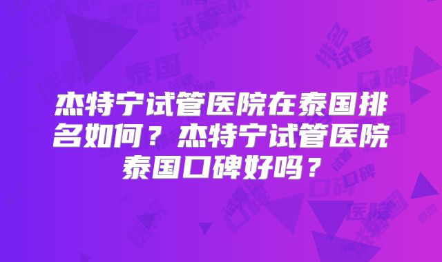 杰特宁试管医院在泰国排名如何?杰特宁试管医院泰国口碑好吗?