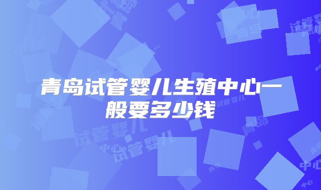 青岛试管婴儿生殖中心一般要多少钱