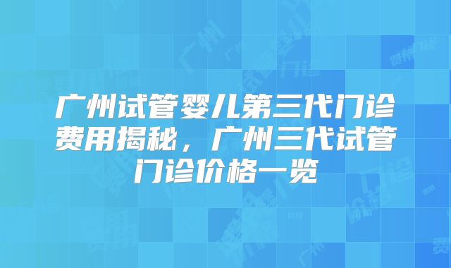 广州试管婴儿第三代门诊费用揭秘，广州三代试管门诊价格一览