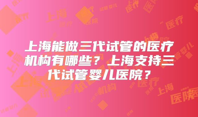 上海能做三代试管的医疗机构有哪些？上海支持三代试管婴儿医院？