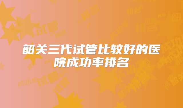 韶关三代试管比较好的医院成功率排名