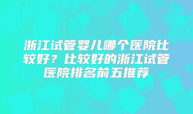 浙江试管婴儿哪个医院比较好？比较好的浙江试管医院排名前五推荐