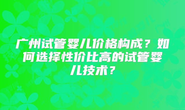 广州试管婴儿价格构成？如何选择性价比高的试管婴儿技术？