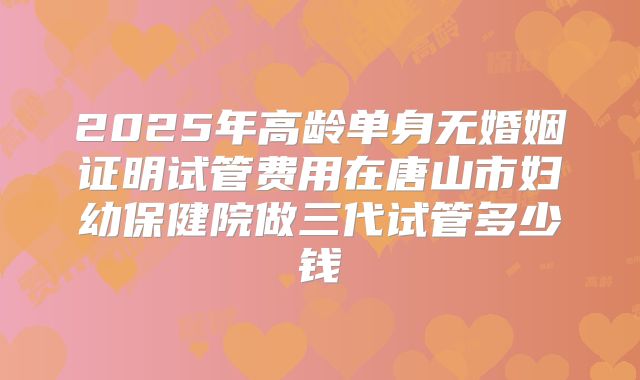 2025年高龄单身无婚姻证明试管费用在唐山市妇幼保健院做三代试管多少钱