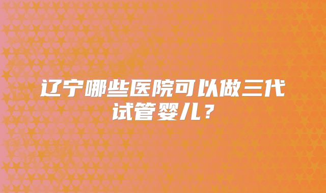 辽宁哪些医院可以做三代试管婴儿?
