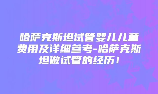 哈萨克斯坦试管婴儿儿童费用及详细参考-哈萨克斯坦做试管的经历！