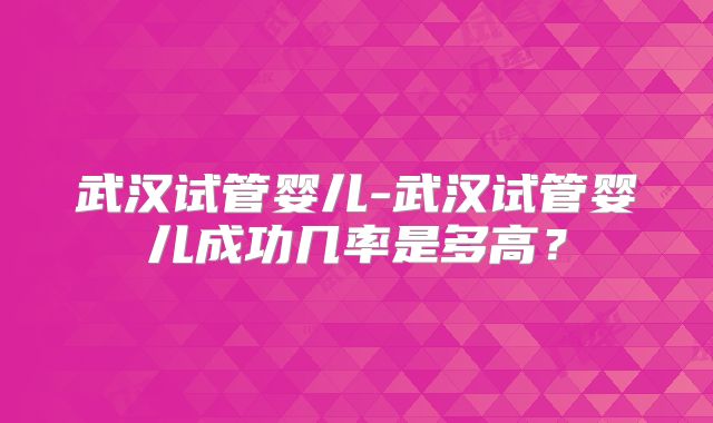 武汉试管婴儿-武汉试管婴儿成功几率是多高？