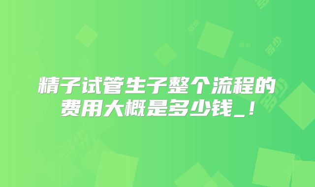 精子试管生子整个流程的费用大概是多少钱_！