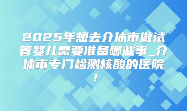 2025年想去介休市做试管婴儿需要准备哪些事_介休市专门检测核酸的医院！
