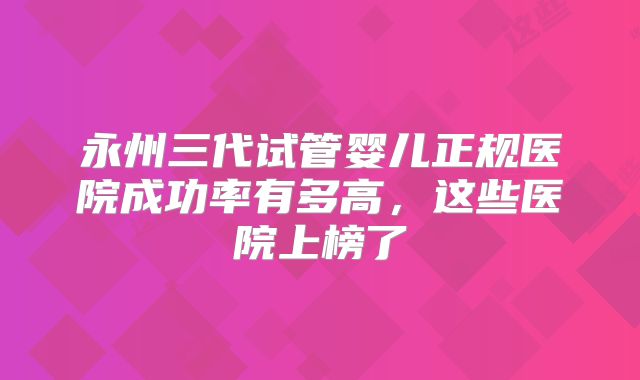 永州三代试管婴儿正规医院成功率有多高，这些医院上榜了