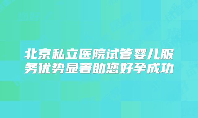 北京私立医院试管婴儿服务优势显著助您好孕成功