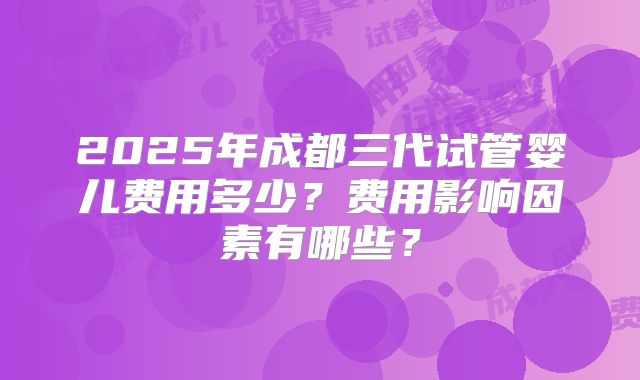 2025年成都三代试管婴儿费用多少？费用影响因素有哪些？