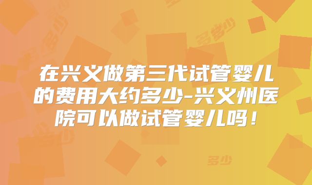 在兴义做第三代试管婴儿的费用大约多少-兴义州医院可以做试管婴儿吗！