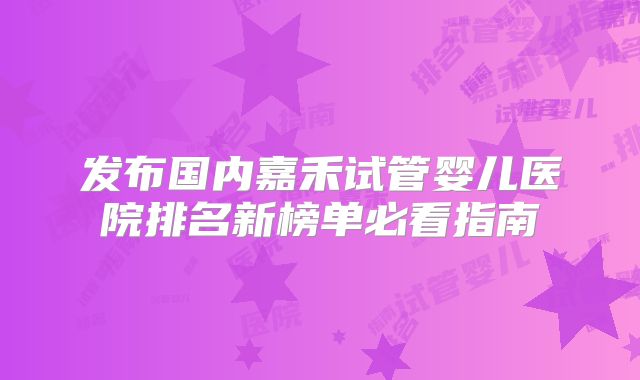 发布国内嘉禾试管婴儿医院排名新榜单必看指南