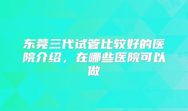 东莞三代试管比较好的医院介绍，在哪些医院可以做