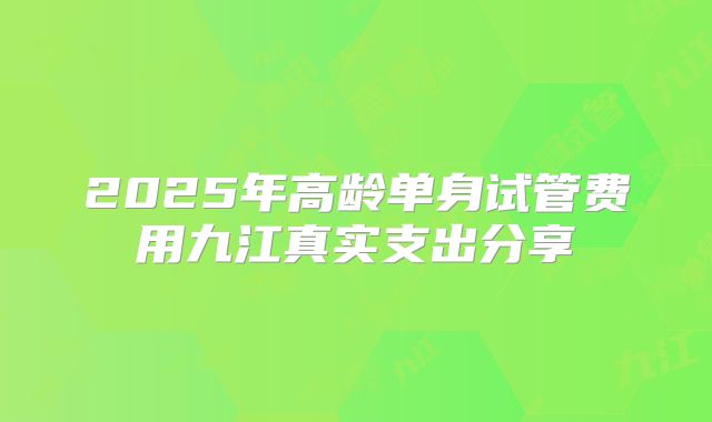 2025年高龄单身试管费用九江真实支出分享