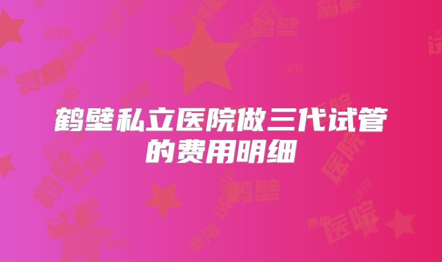 鹤壁私立医院做三代试管的费用明细