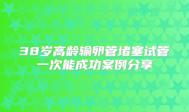 38岁高龄输卵管堵塞试管一次能成功案例分享