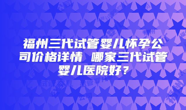 福州三代试管婴儿怀孕公司价格详情 哪家三代试管婴儿医院好？