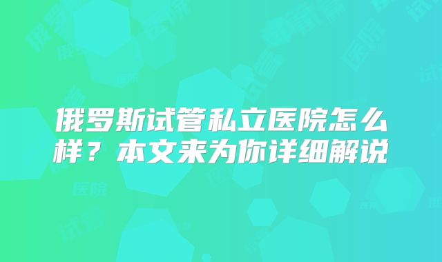 俄罗斯试管私立医院怎么样？本文来为你详细解说