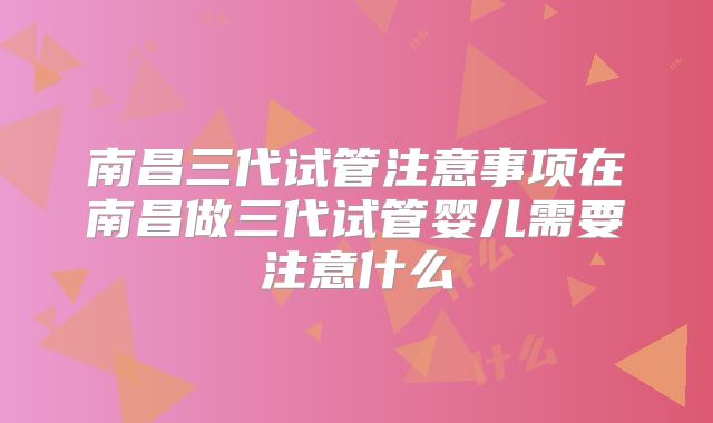 南昌三代试管注意事项在南昌做三代试管婴儿需要注意什么