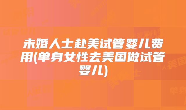 未婚人士赴美试管婴儿费用(单身女性去美国做试管婴儿)