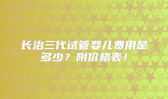 长治三代试管婴儿费用是多少？附价格表！