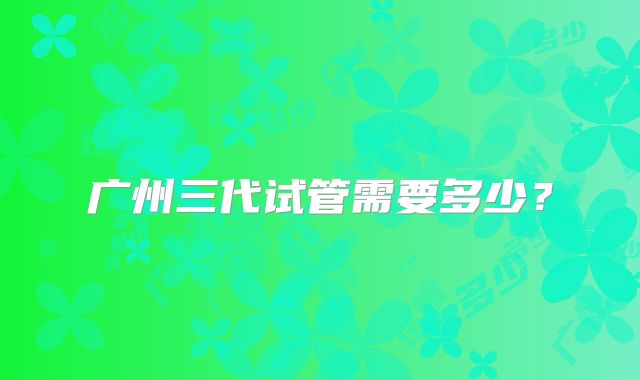 广州三代试管需要多少？