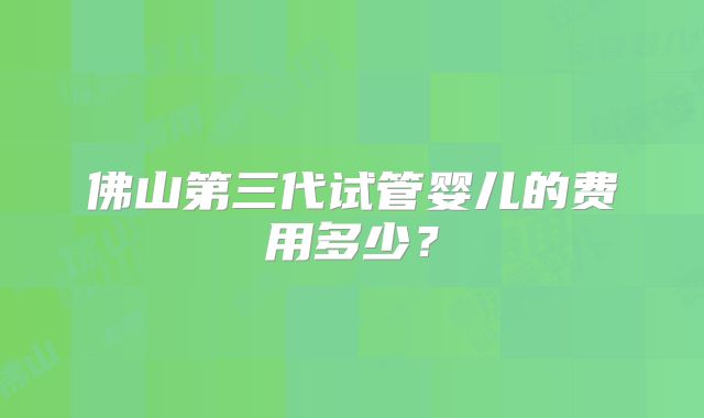 佛山第三代试管婴儿的费用多少？