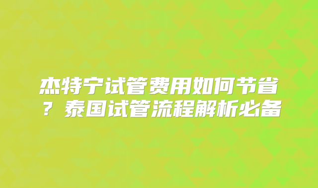 杰特宁试管费用如何节省？泰国试管流程解析必备