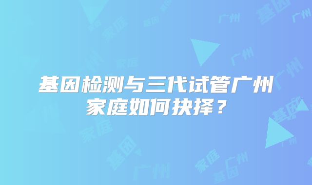 基因检测与三代试管广州家庭如何抉择？