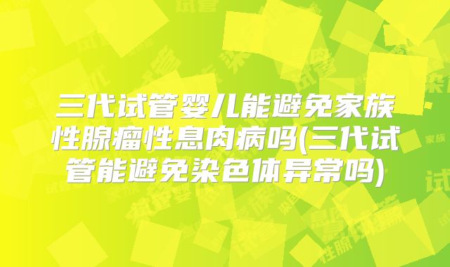三代试管婴儿能避免家族性腺瘤性息肉病吗(三代试管能避免染色体异常吗)