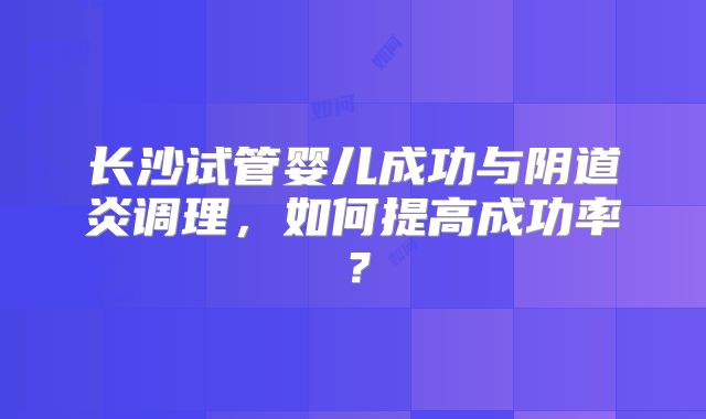 长沙试管婴儿成功与阴道炎调理，如何提高成功率？