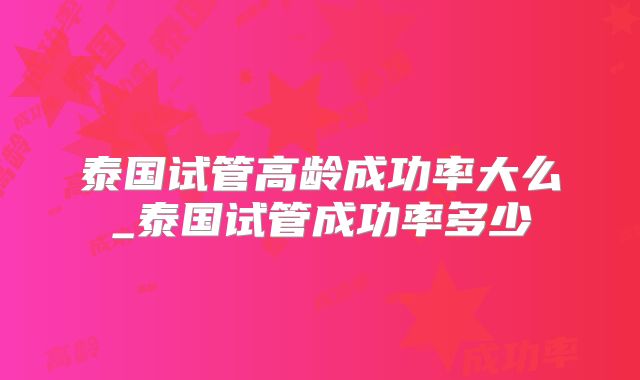 泰国试管高龄成功率大么_泰国试管成功率多少