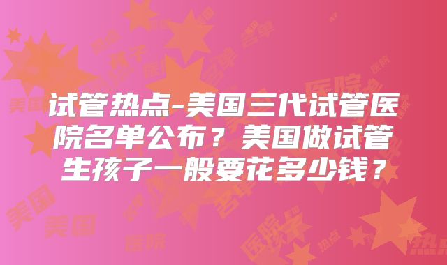 试管热点-美国三代试管医院名单公布？美国做试管生孩子一般要花多少钱？