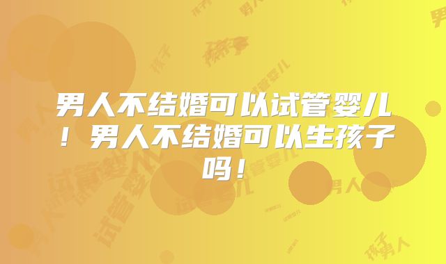 男人不结婚可以试管婴儿！男人不结婚可以生孩子吗！