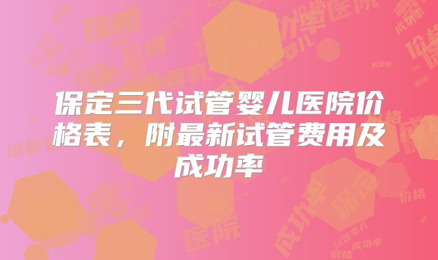 保定三代试管婴儿医院价格表，附最新试管费用及成功率