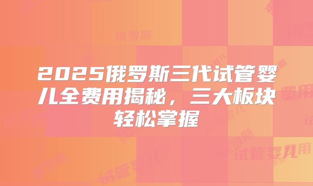 2025俄罗斯三代试管婴儿全费用揭秘，三大板块轻松掌握